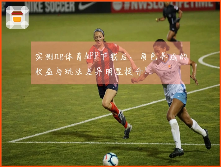 实测ng体育APP下载后，角色养成的收益与玩法差异明显提升！