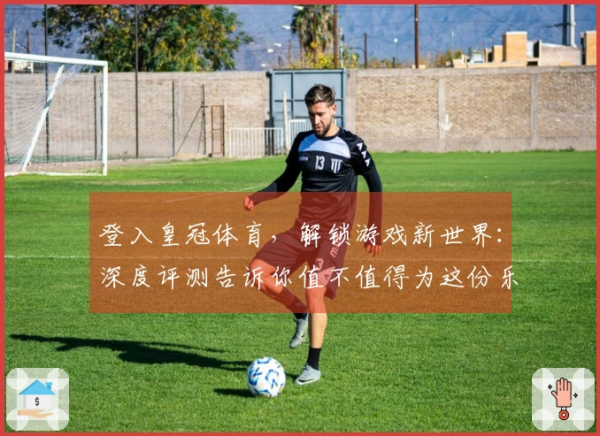 登入皇冠体育，解锁游戏新世界：深度评测告诉你值不值得为这份乐趣买单