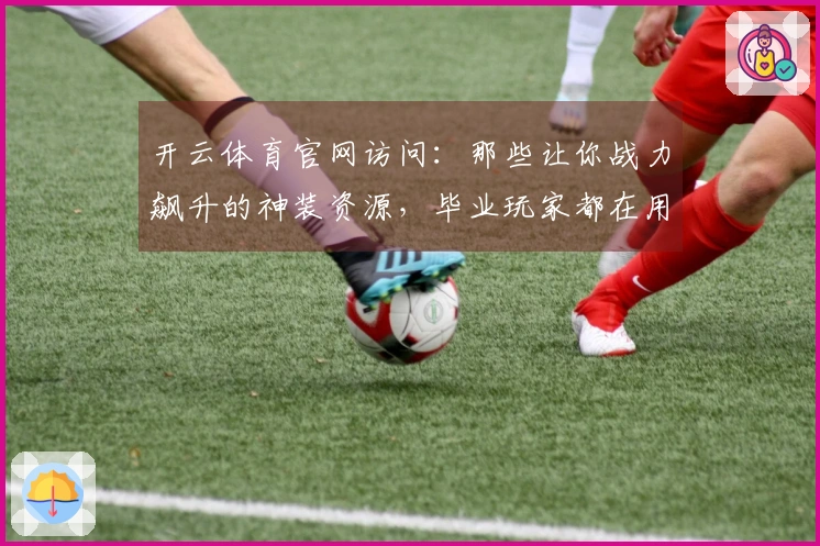 开云体育官网访问：那些让你战力飙升的神装资源，毕业玩家都在用的高效获取攻略！