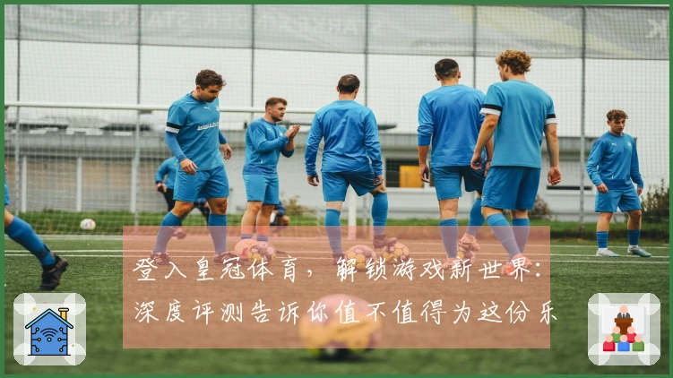 登入皇冠体育，解锁游戏新世界：深度评测告诉你值不值得为这份乐趣买单