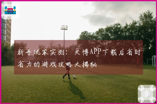 新手玩家实测：火博APP下载后省时省力的游戏攻略大揭秘