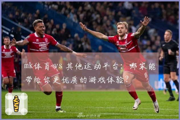 mk体育 vs 其他运动平台：哪家能带给你更优质的游戏体验？