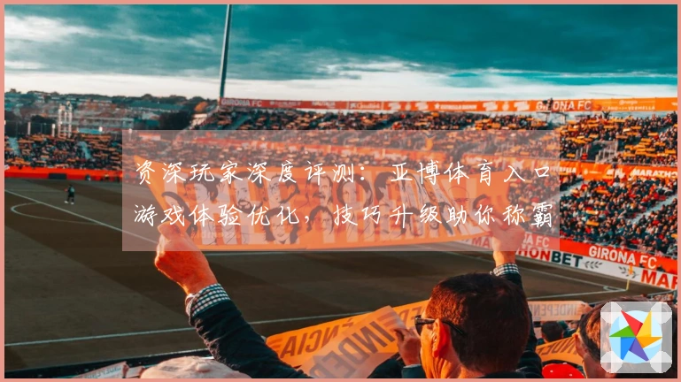 资深玩家深度评测：亚博体育入口游戏体验优化，技巧升级助你称霸赛场
