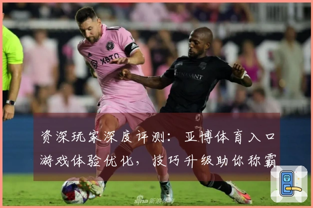 资深玩家深度评测：亚博体育入口游戏体验优化，技巧升级助你称霸赛场