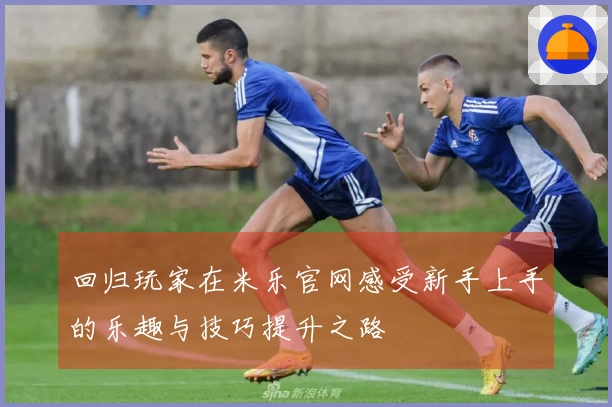 回归玩家在米乐官网感受新手上手的乐趣与技巧提升之路