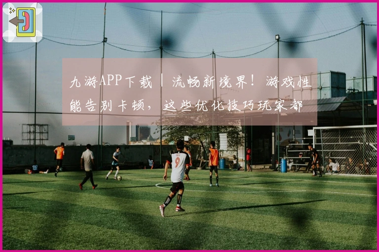 九游APP下载｜流畅新境界！游戏性能告别卡顿，这些优化技巧玩家都在用！