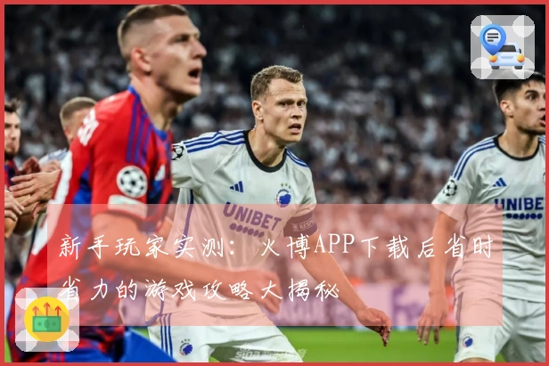 新手玩家实测：火博APP下载后省时省力的游戏攻略大揭秘